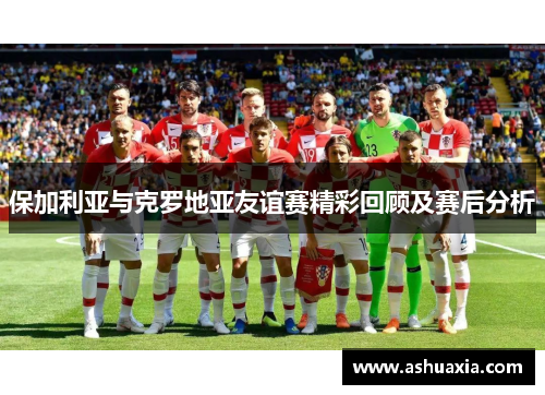 保加利亚与克罗地亚友谊赛精彩回顾及赛后分析