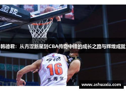 韩德君：从青涩新星到CBA传奇中锋的成长之路与辉煌成就