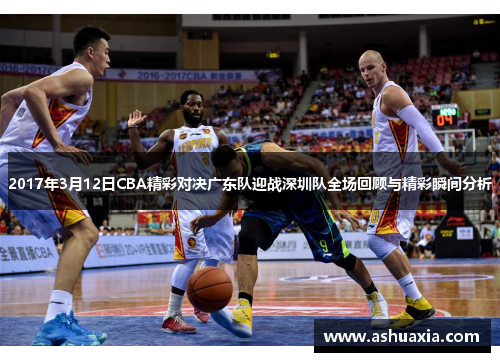 2017年3月12日CBA精彩对决广东队迎战深圳队全场回顾与精彩瞬间分析
