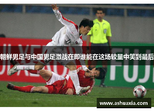 朝鲜男足与中国男足激战在即谁能在这场较量中笑到最后