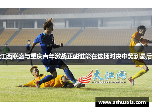 江西联盛与重庆青年激战正酣谁能在这场对决中笑到最后